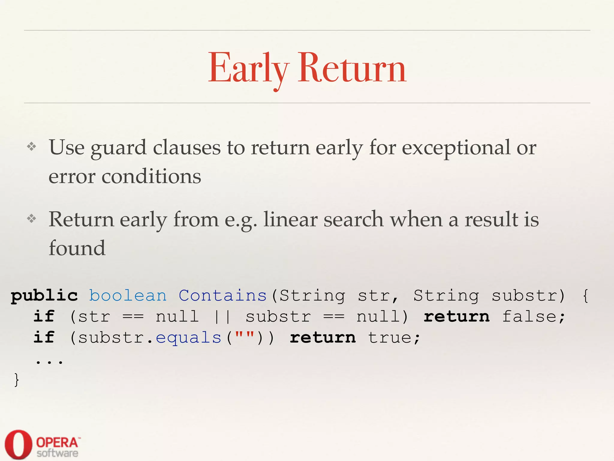 Early Return
❖ Use guard clauses to return early for exceptional or
error conditions!
❖ Return early from e.g. linear search when a result is
found
public boolean Contains(String str, String substr) {
if (str == null || substr == null) return false;
if (substr.equals("")) return true;
...
}
 