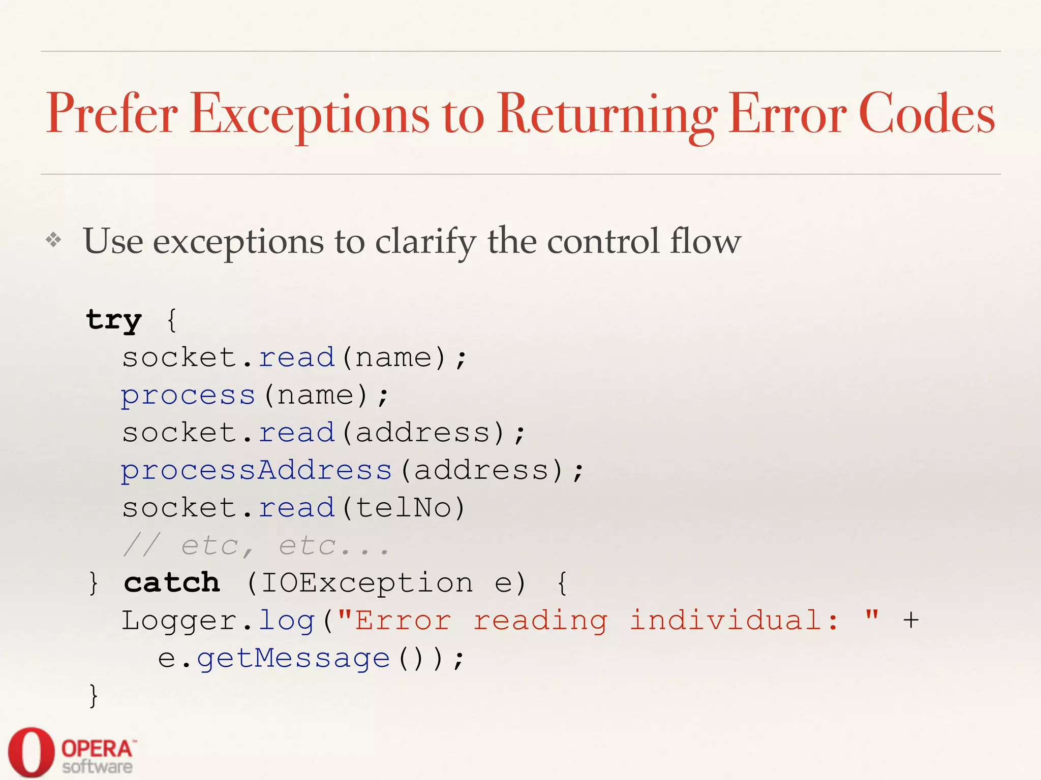 Prefer Exceptions to Returning Error Codes
❖ Use exceptions to clarify the control ﬂow
try {
socket.read(name);
process(name);
socket.read(address);
processAddress(address);
socket.read(telNo)
// etc, etc...
} catch (IOException e) {
Logger.log("Error reading individual: " +
e.getMessage());
}
 