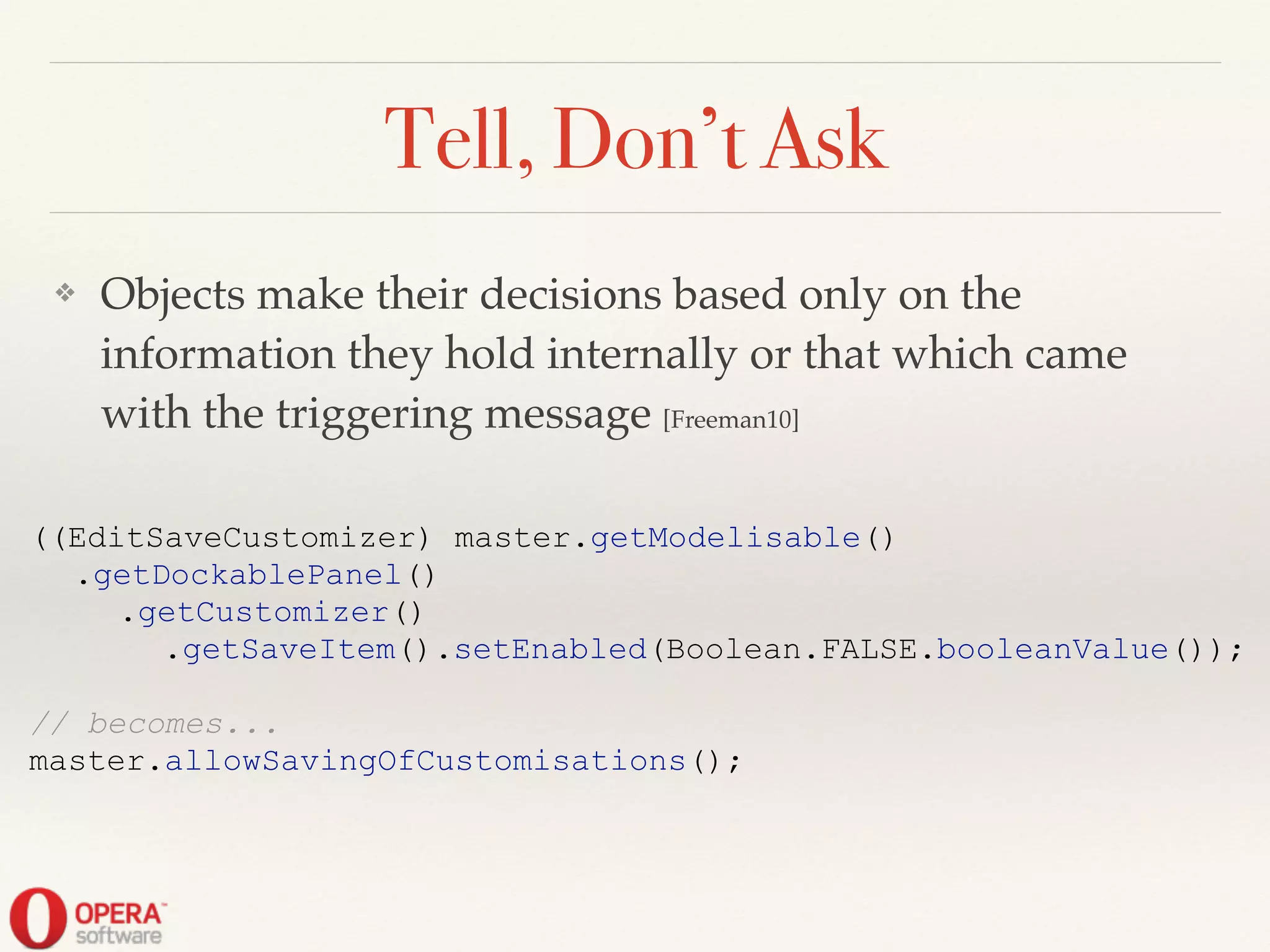 Tell, Don’t Ask
❖ Objects make their decisions based only on the
information they hold internally or that which came
with the triggering message [Freeman10]
((EditSaveCustomizer) master.getModelisable()
.getDockablePanel()
.getCustomizer()
.getSaveItem().setEnabled(Boolean.FALSE.booleanValue());
!
// becomes...
master.allowSavingOfCustomisations();
 
