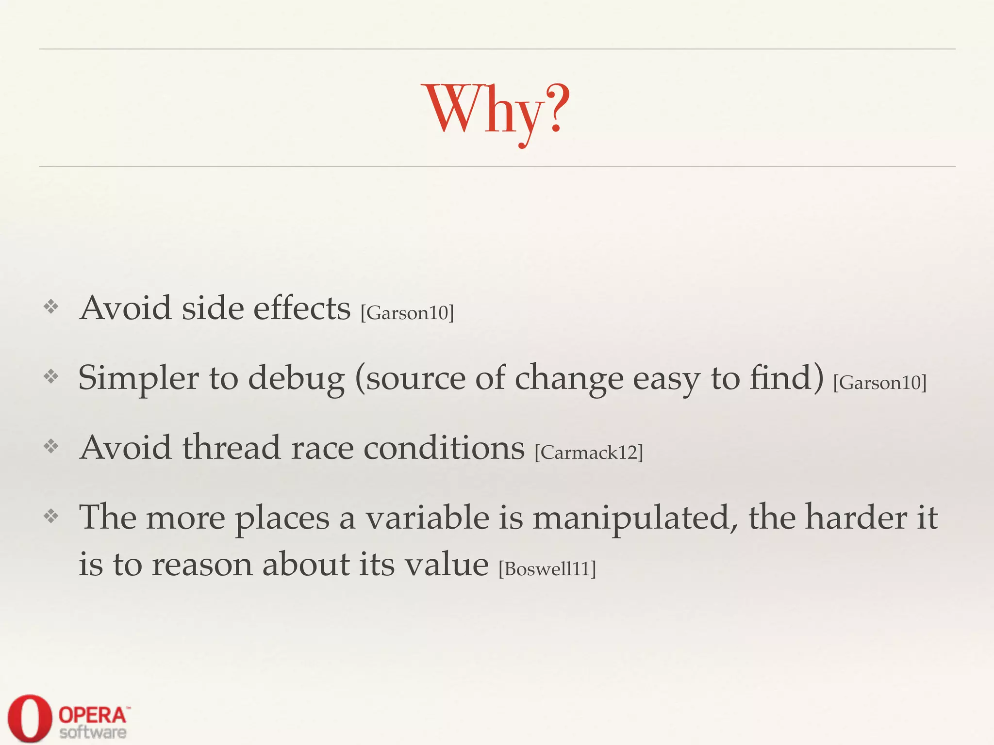 Why?
❖ Avoid side effects [Garson10]!
❖ Simpler to debug (source of change easy to ﬁnd) [Garson10]!
❖ Avoid thread race conditions [Carmack12]!
❖ The more places a variable is manipulated, the harder it
is to reason about its value [Boswell11]
 