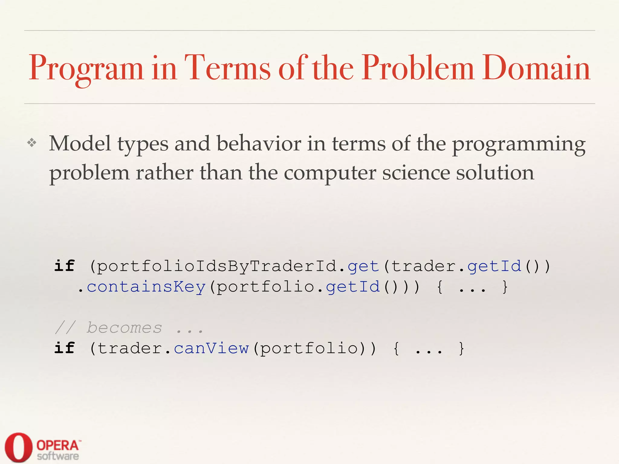 Program in Terms of the Problem Domain
❖ Model types and behavior in terms of the programming
problem rather than the computer science solution
if (portfolioIdsByTraderId.get(trader.getId())
.containsKey(portfolio.getId())) { ... }
!
// becomes ...
if (trader.canView(portfolio)) { ... }
 