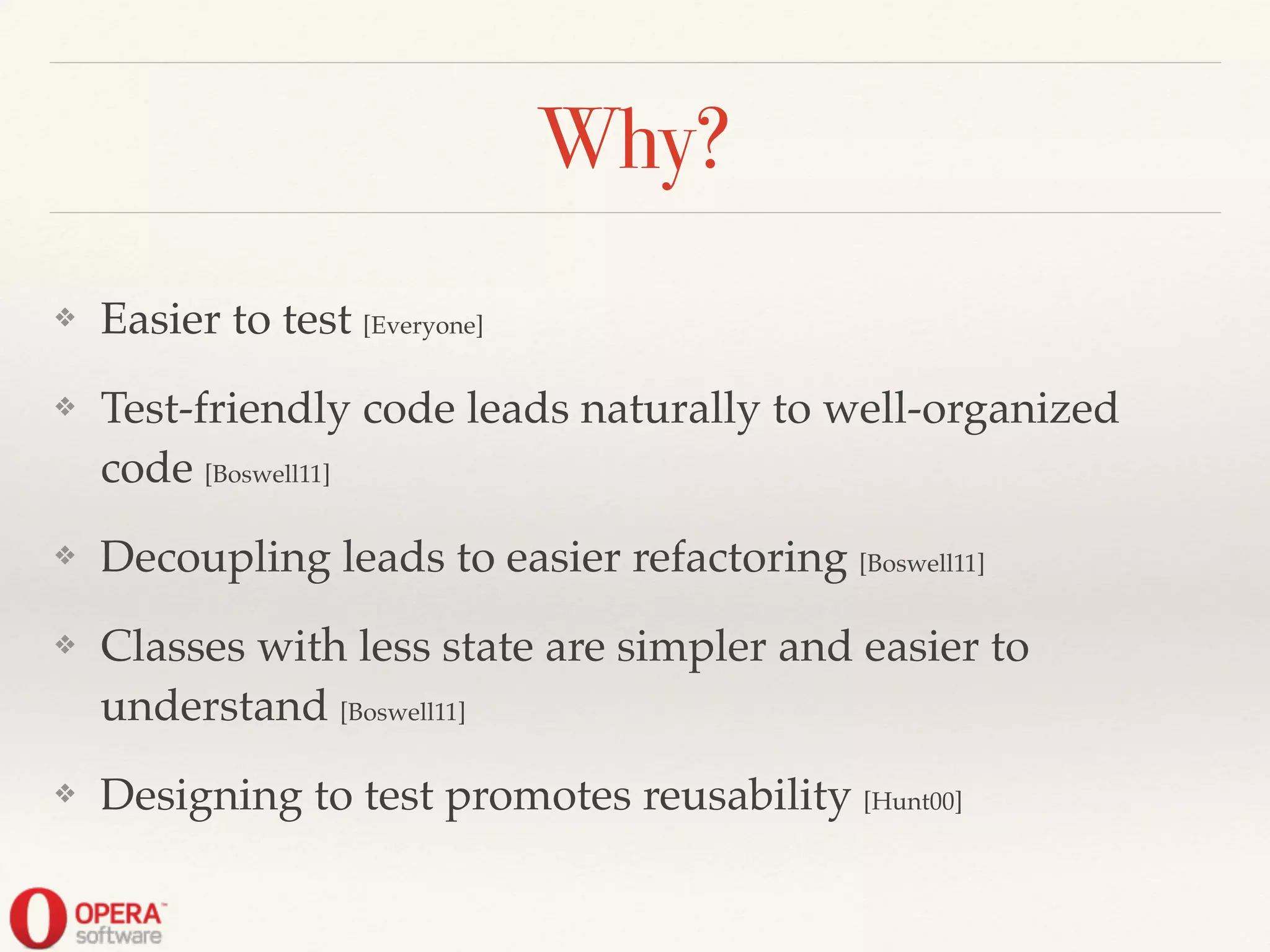 Why?
❖ Easier to test [Everyone]!
❖ Test-friendly code leads naturally to well-organized
code [Boswell11]!
❖ Decoupling leads to easier refactoring [Boswell11]!
❖ Classes with less state are simpler and easier to
understand [Boswell11]!
❖ Designing to test promotes reusability [Hunt00]
 