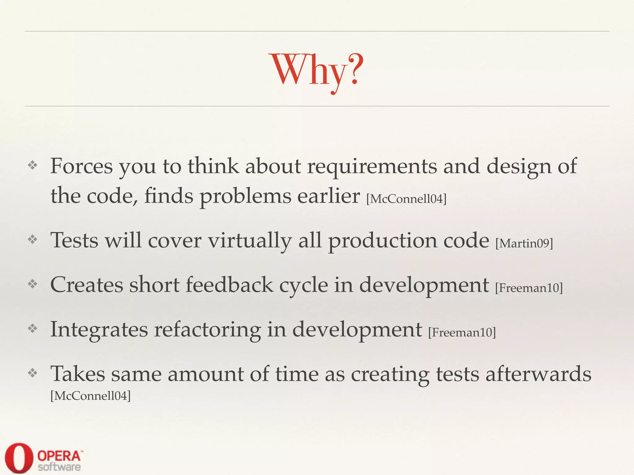 Why?
❖ Forces you to think about requirements and design of
the code, ﬁnds problems earlier [McConnell04]!
❖ Tests will cover virtually all production code [Martin09]!
❖ Creates short feedback cycle in development [Freeman10]!
❖ Integrates refactoring in development [Freeman10]!
❖ Takes same amount of time as creating tests afterwards
[McConnell04]
 