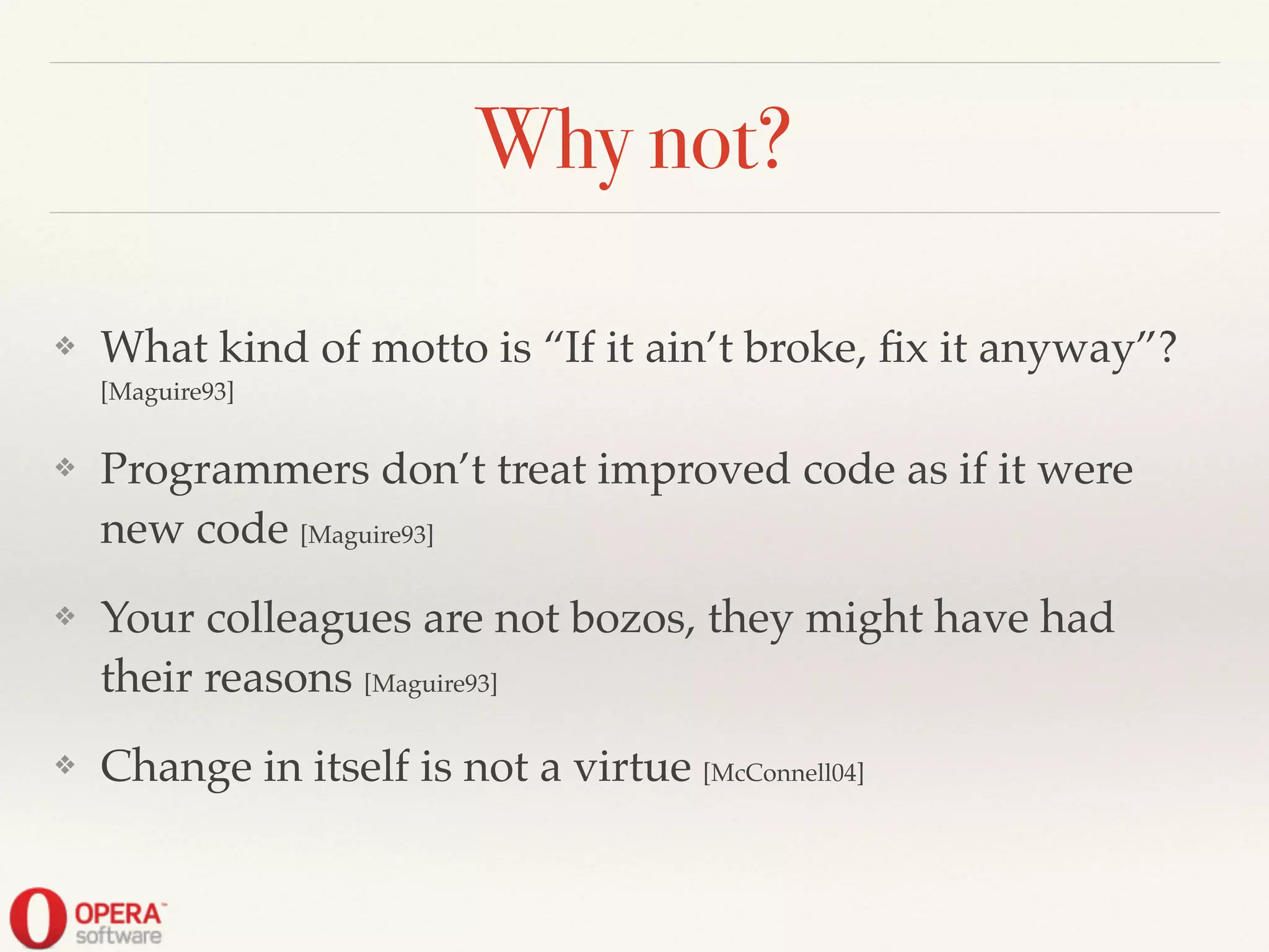 Why not?
❖ What kind of motto is “If it ain’t broke, ﬁx it anyway”?
[Maguire93]!
❖ Programmers don’t treat improved code as if it were
new code [Maguire93]!
❖ Your colleagues are not bozos, they might have had
their reasons [Maguire93]!
❖ Change in itself is not a virtue [McConnell04]
 