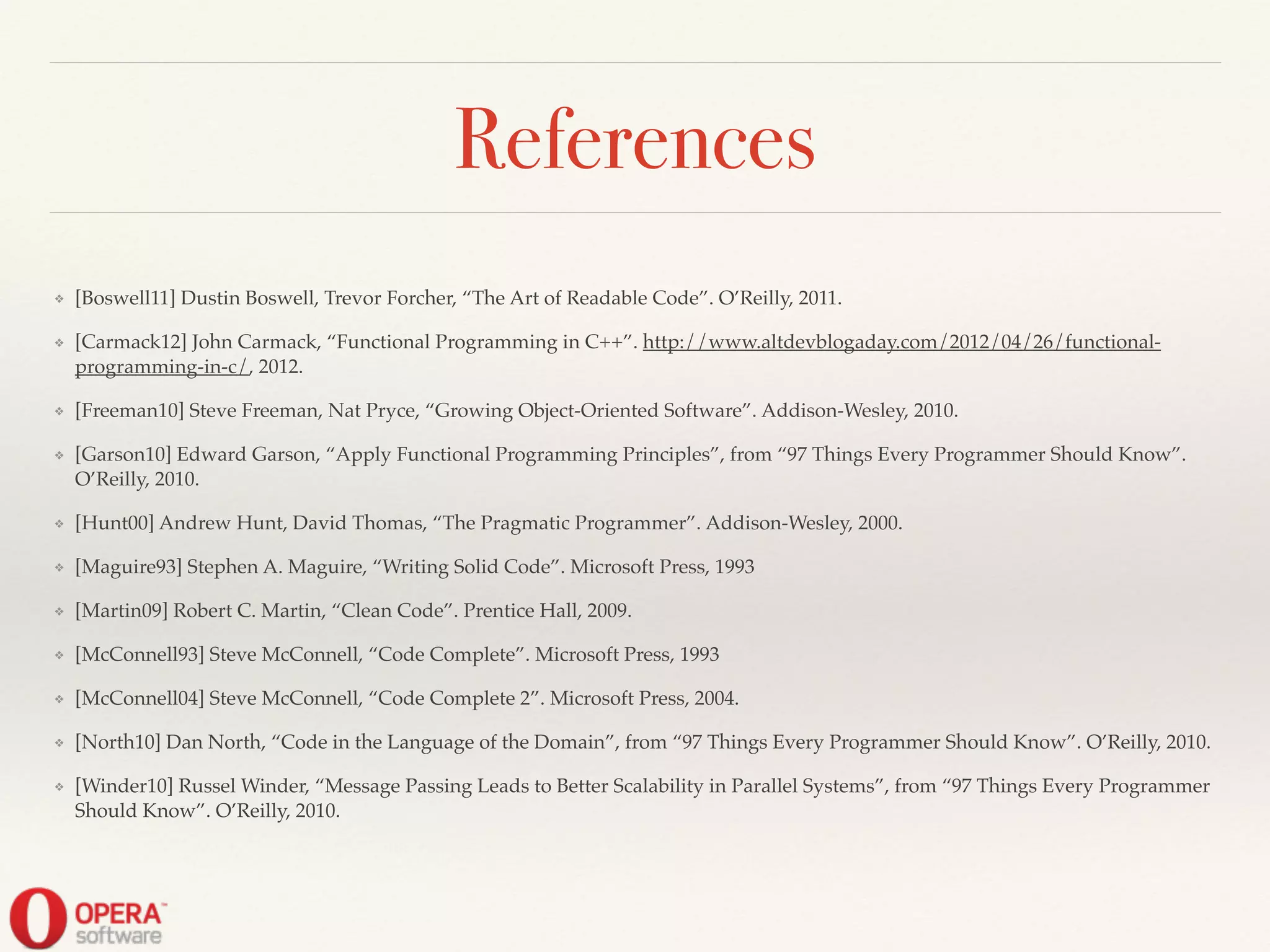 References
❖ [Boswell11] Dustin Boswell, Trevor Forcher, “The Art of Readable Code”. O’Reilly, 2011.!
❖ [Carmack12] John Carmack, “Functional Programming in C++”. http://www.altdevblogaday.com/2012/04/26/functional-
programming-in-c/, 2012.!
❖ [Freeman10] Steve Freeman, Nat Pryce, “Growing Object-Oriented Software”. Addison-Wesley, 2010.!
❖ [Garson10] Edward Garson, “Apply Functional Programming Principles”, from “97 Things Every Programmer Should Know”.
O’Reilly, 2010.!
❖ [Hunt00] Andrew Hunt, David Thomas, “The Pragmatic Programmer”. Addison-Wesley, 2000.!
❖ [Maguire93] Stephen A. Maguire, “Writing Solid Code”. Microsoft Press, 1993!
❖ [Martin09] Robert C. Martin, “Clean Code”. Prentice Hall, 2009.!
❖ [McConnell93] Steve McConnell, “Code Complete”. Microsoft Press, 1993!
❖ [McConnell04] Steve McConnell, “Code Complete 2”. Microsoft Press, 2004.!
❖ [North10] Dan North, “Code in the Language of the Domain”, from “97 Things Every Programmer Should Know”. O’Reilly, 2010.!
❖ [Winder10] Russel Winder, “Message Passing Leads to Better Scalability in Parallel Systems”, from “97 Things Every Programmer
Should Know”. O’Reilly, 2010.
 