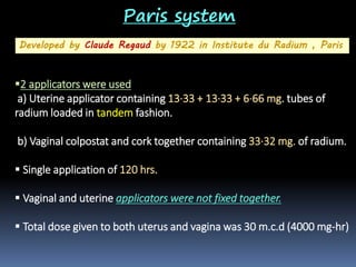 Paris system
Developed by Claude Regaud by 1922 in Institute du Radium , Paris

2 applicators were used
a) Uterine applicator containing 13·33 + 13·33 + 6·66 mg. tubes of
radium loaded in tandem fashion.
b) Vaginal colpostat and cork together containing 33·32 mg. of radium.
 Single application of 120 hrs.
 Vaginal and uterine applicators were not fixed together.
 Total dose given to both uterus and vagina was 30 m.c.d (4000 mg-hr)

 