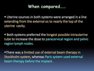 When compared……
 Uterine sources in both systems were arranged in a line
extending from the external os to nearly the top of the
uterine cavity.
 Both systems preferred the longest possible intrauterine
tube to increase the dose to paracervical region and pelvic
region lymph nodes.
There was a limited use of external beam therapy in
Stockholm system, whereas Paris system used external
beam therapy before the implant.

 