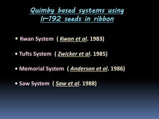Quimby based systems using
Ir-192 seeds in ribbon

• Kwan System ( Kwan et al. 1983)
• Tufts System ( Zwicker et al. 1985)

• Memorial System ( Anderson et al. 1986)
• Saw System ( Saw et al. 1988)

 