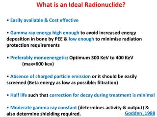 What is an Ideal Radionuclide?
• Easily available & Cost effective

• Gamma ray energy high enough to avoid increased energy
deposition in bone by PEE & low enough to minimise radiation
protection requirements
• Preferably monoenergetic: Optimum 300 KeV to 400 KeV
(max=600 kev)
• Absence of charged particle emission or it should be easily
screened (Beta energy as low as possible: filtration)
• Half life such that correction for decay during treatment is minimal
• Moderate gamma ray constant (determines activity & output) &
Godden ,1988
also determine shielding required.

 