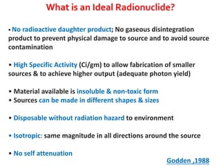 What is an Ideal Radionuclide?
• No radioactive daughter

product; No gaseous disintegration
product to prevent physical damage to source and to avoid source
contamination
• High Specific Activity (Ci/gm) to allow fabrication of smaller
sources & to achieve higher output (adequate photon yield)
• Material available is insoluble & non-toxic form
• Sources can be made in different shapes & sizes
• Disposable without radiation hazard to environment
• Isotropic: same magnitude in all directions around the source
• No self attenuation

Godden ,1988

 