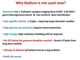 Why Radium is not used now?
•Spectrum has > 8 photon energies ranging from 0.047- 2.45 MeV :
gives heterogeneous beam & non uniform dose distribution
• Low specific activity : 1 Ci/gm : requiring large diameter needles
• High gamma ray constant: requires more protection
• High energy: High radiation shielding will be required
• Rn 222 being the gaseous daughter product - threat of leaks from
long bent needles
• Storage & disposal of leaked sources a big problem
•Costly Ra source

 