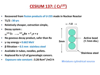 CESIUM 137: ( Cs137)
• Recovered from fission products of U-235 made in Nuclear Reactor
• T1/2 : 30 yrs
1.8

• Relatively cheaper, extraction simple,

• Decay system :
137 Cs
55

137 Ba
56

+ 0-1e + γ

• No gaseous decay product, safer than Ra
• γ ray energy = 0.662 MeV

5mm

Active bead
(1.1mm dia.)

• β filtration – 0.5 mm stainless steel
• Available in tubes, needles, pellets.
• Replaced Ra in t/t of gynecologic cancers.
•

Exposure rate constant : 3.26 Rcm² /mCi-h

Stainless steel
Miniature cylindrical source

 