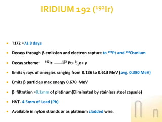 

T1/2 =73.8 days



Decays through β emission and electron capture to 192Pt and 192Osmium



Decay scheme:



Emits γ rays of energies ranging from 0.136 to 0.613 MeV (avg. 0.380 MeV)



Emits β particles max energy 0.670 MeV



β filtration =0.1mm of platinum(Eliminated by stainless steel capsule)



HVT- 4.5mm of Lead (Pb)



Available in nylon strands or as platinum cladded wire.

192Ir

192

Pt+ 0-1e+ γ

 