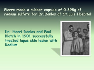 Pierre made a rubber capsule of 0.398g of
radium sulfate for Dr.Danlos of St.Luis Hospital

Dr. Henri Danlos and Paul
Blotch in 1901 successfully
treated lupus skin lesion with
Radium

 