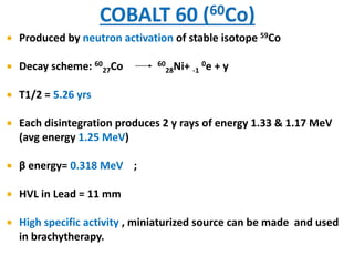 

Produced by neutron activation of stable isotope 59Co



Decay scheme: 6027Co



T1/2 = 5.26 yrs



Each disintegration produces 2 y rays of energy 1.33 & 1.17 MeV
(avg energy 1.25 MeV)



β energy= 0.318 MeV ;



HVL in Lead = 11 mm



High specific activity , miniaturized source can be made and used
in brachytherapy.

60 Ni+
0
28
-1 e

+y

 