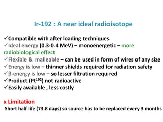 Ir-192 : A near ideal radioisotope
Compatible with after loading techniques
Ideal energy (0.3-0.4 MeV) – monoenergetic – more
radiobiological effect
Flexible & malleable – can be used in form of wires of any size
Energy is low – thinner shields required for radiation safety
β-energy is low – so lesser filtration required
Product (Pt192) not radioactive
Easily available , less costly

x Limitation
Short half life (73.8 days) so source has to be replaced every 3 months

 