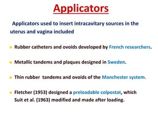 Applicators
Applicators used to insert intracavitary sources in the
uterus and vagina included


Rubber catheters and ovoids developed by French researchers.



Metallic tandems and plaques designed in Sweden.



Thin rubber tandems and ovoids of the Manchester system.



Fletcher (1953) designed a preloadable colpostat, which
Suit et al. (1963) modified and made after loading.

 