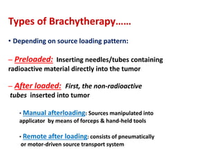 Types of Brachytherapy……
• Depending on source loading pattern:
– Preloaded: Inserting needles/tubes containing
radioactive material directly into the tumor
– After loaded: First, the non-radioactive
tubes inserted into tumor
• Manual afterloading: Sources manipulated into

applicator by means of forceps & hand-held tools
• Remote after

loading: consists of pneumatically

or motor-driven source transport system

 