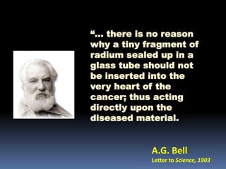 “… there is no reason
why a tiny fragment of
radium sealed up in a
glass tube should not
be inserted into the
very heart of the
cancer; thus acting
directly upon the
diseased material.

A.G. Bell
Letter to Science, 1903

 