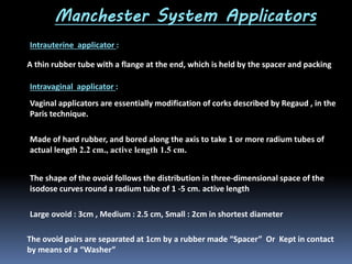Manchester System Applicators
Intrauterine applicator :
A thin rubber tube with a flange at the end, which is held by the spacer and packing
Intravaginal applicator :
Vaginal applicators are essentially modification of corks described by Regaud , in the
Paris technique.

Made of hard rubber, and bored along the axis to take 1 or more radium tubes of
actual length 2.2 cm., active length 1.5 cm.
The shape of the ovoid follows the distribution in three-dimensional space of the
isodose curves round a radium tube of 1 -5 cm. active length
Large ovoid : 3cm , Medium : 2.5 cm, Small : 2cm in shortest diameter
The ovoid pairs are separated at 1cm by a rubber made “Spacer” Or Kept in contact
by means of a “Washer”

 
