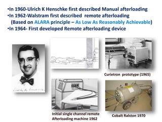 •In 1960-Ulrich K Henschke first described Manual afterloading
•In 1962-Walstram first described remote afterloading
(Based on ALARA principle – As Low As Reasonably Achievable)
•In 1964- First developed Remote afterloading device

Curietron prototype (1965)

Initial single channel remote
Afterloading machine 1962

Cobalt Ralston 1970

 