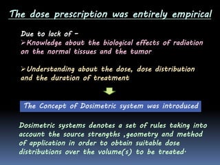 The dose prescription was entirely empirical
Due to lack of –
Knowledge about the biological effects of radiation
on the normal tissues and the tumor
Understanding about the dose, dose distribution
and the duration of treatment

The Concept of Dosimetric system was introduced
Dosimetric systems denotes a set of rules taking into
account the source strengths ,geometry and method
of application in order to obtain suitable dose
distributions over the volume(s) to be treated.

 