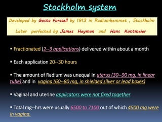 Stockholm system
Developed by Gosta Forssell by 1913 in Radiumhemmet , Stockholm
Later perfected by James Heyman and Hans Kottmeier

 Fractionated (2--3 applications) delivered within about a month
 Each application 20--30 hours
 The amount of Radium was unequal in uterus (30--90 mg, in linear
tube) and in vagina (60--80 mg, in shielded silver or lead boxes)
 Vaginal and uterine applicators were not fixed together

 Total mg--hrs were usually 6500 to 7100 out of which 4500 mg were
in vagina.

 
