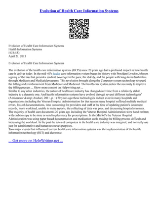 Evolution of Health Care Information Systems
Evolution of Health Care Information Systems
Health Information Systems
HCS/533
April 21, 2013
Evolution of Health Care Information Systems
The evolution of the health care information systems (HCIS) since 20 years ago had a profound impact in how health
care is deliver today. In the mid–60's health care information system began its history with President Lyndon Johnson
signing of the law that provides medical coverage to the poor, the elderly, and the people with long–term disabilities
through Medicare and Medicaid programs. This revolution brought along the Computer system technology to speed
the billing and reimbursement from Medicare and Medicaid. The health care system notice the necessity to improve
the billing process ... Show more content on Helpwriting.net ...
Similar to any other industries, the nature of healthcare industry has changed over time from a relatively stable
industry to a dynamic one. And health information systems have evolved through several different technologies"
(Almunawar &amp; Anshari, 2011, p. 1) 20 years ago these technologies did not exist in many hospitals and
organizations including the Veteran Hospital Administration for that reason many hospital suffered multiple medical
errors, loss of documentations, time consuming for providers and staff at the time of updating patient's document
records, more workload, unable to make reports, the collecting of data was poor, and decreasing hospital revenues.
The majority of health care documents 20 years ago including the Veteran Hospital Administration were hand–written
with carbon copy to be store or send to pharmacy for prescriptions. In the Mid 60's the Veteran Hospital
Administration was using paper based documentation and medication cards making the billing process difficult and
increasing the workload. In the past the roles of computers in the health care industry was marginal, and normally use
just for administrative and human resources purposes.
Two major events that influenced current health care information systems was the implementation of the health
information technology (HIT) and electronic
... Get more on HelpWriting.net ...
 