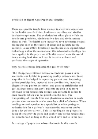 Evolution of Health Care Paper and Timeline
There are specific trends from manual to electronic operations
in the health care facilities, healthcare providers and similar
businesses operators. The evolution has taken place within the
health care providers, administrative data and the insurance
plans as well. The health care industries have automated several
procedures such as the supply of drugs and accurate record
keeping (Loker 2012). Electronic health care uses sophisticated
technology unlike the manual one; this advanced technology has
been applied in the provision of health care all over the world
hence saving both time and cost It has also widened and
perfected the scope of operation.
How has this change impacted the quality of care?
The change to electronic medical records has proven to be
successful and helpful in providing quality patient care. Some
ways that it has helped is improving patient care, increasing
patient participation, improved care coordination, improved
diagnostic and patient outcomes, and practice efficiencies and
cost savings. (HealthIT.gov). Patients are able to be more
involved in the patient care process and are able to access to
their records which was not possible in the past. The
transporting of records from one physician to another is much
quicker now because it can be done by a click of a button. When
needing to send a patient to a specialist or when getting an
authorization for a patient’s recommended treatment can be
done a lot quicker as well. This is speeding up the process in
being able to provide quick and quality care so the patient does
not need to wait as long as they would have had to in the past.
Percentage of physicians whose electronic health records
 