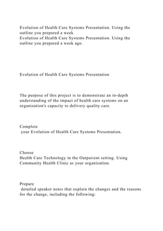 Evolution of Health Care Systems Presentation. Using the
outline you prepared a week
Evolution of Health Care Systems Presentation. Using the
outline you prepared a week ago.
Evolution of Health Care Systems Presentation
The purpose of this project is to demonstrate an in-depth
understanding of the impact of health care systems on an
organization's capacity to delivery quality care.
Complete
your Evolution of Health Care Systems Presentation.
Choose
Health Care Technology in the Outpatient setting. Using
Community Health Clinic as your organization.
Prepare
detailed speaker notes that explain the changes and the reasons
for the change, including the following:
 