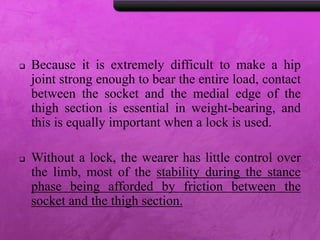  Because it is extremely difficult to make a hip
joint strong enough to bear the entire load, contact
between the socket and the medial edge of the
thigh section is essential in weight-bearing, and
this is equally important when a lock is used.
 Without a lock, the wearer has little control over
the limb, most of the stability during the stance
phase being afforded by friction between the
socket and the thigh section.
 