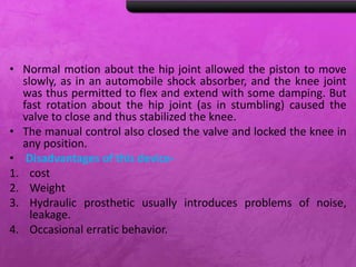 • Normal motion about the hip joint allowed the piston to move
slowly, as in an automobile shock absorber, and the knee joint
was thus permitted to flex and extend with some damping. But
fast rotation about the hip joint (as in stumbling) caused the
valve to close and thus stabilized the knee.
• The manual control also closed the valve and locked the knee in
any position.
• Disadvantages of this device-
1. cost
2. Weight
3. Hydraulic prosthetic usually introduces problems of noise,
leakage.
4. Occasional erratic behavior.
 