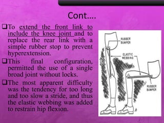 Cont….
To extend the front link to
include the knee joint and to
replace the rear link with a
simple rubber stop to prevent
hyperextension.
This final configuration,
permitted the use of a single
broad joint without locks.
The most apparent difficulty
was the tendency for too long
and too slow a stride, and thus
the elastic webbing was added
to restrain hip flexion.
 