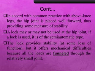 Cont…
In accord with common practice with above-knee
legs, the hip joint is placed well forward, thus
providing some measure of stability.
A lock may or may not be used at the hip joint, if
a lock is used, it is of the semiautomatic type.
The lock provides stability (at some loss of
function), but it offers mechanical difficulties
because all the loads are funneled through the
relatively small joint.
 