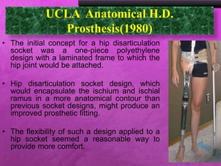 UCLA Anatomical H.D.
Prosthesis(1980)
• The initial concept for a hip disarticulation
socket was a one-piece polyethylene
design with a laminated frame to which the
hip joint would be attached.
• Hip disarticulation socket design, which
would encapsulate the ischium and ischial
ramus in a more anatomical contour than
previous socket designs, might produce an
improved prosthetic fitting.
• The flexibility of such a design applied to a
hip socket seemed a reasonable way to
provide more comfort.
 