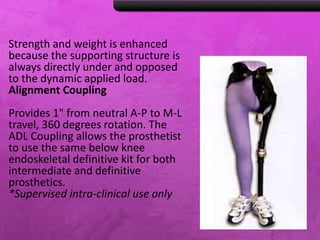 Strength and weight is enhanced
because the supporting structure is
always directly under and opposed
to the dynamic applied load.
Alignment Coupling
Provides 1" from neutral A-P to M-L
travel, 360 degrees rotation. The
ADL Coupling allows the prosthetist
to use the same below knee
endoskeletal definitive kit for both
intermediate and definitive
prosthetics.
*Supervised intra-clinical use only
 