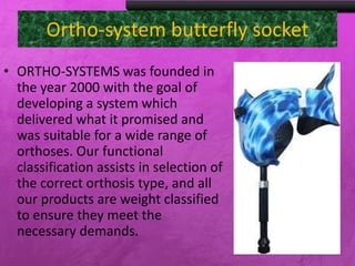 Ortho-system butterfly socket
• ORTHO-SYSTEMS was founded
in the year 2000 with the goal
of developing a system which
delivered what it promised and
was suitable for a wide range of
orthoses. Our functional
classification assists in selection
of the correct orthosis type, and
all our products are weight
classified to ensure they meet
the necessary demands.
 