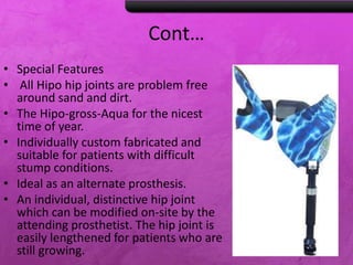 Cont…
• Special Features
• All Hipo hip joints are problem free
around sand and dirt.
• The Hipo-gross-Aqua for the nicest
time of year.
• Individually custom fabricated and
suitable for patients with difficult
stump conditions.
• Ideal as an alternate prosthesis.
• An individual, distinctive hip joint
which can be modified on-site by the
attending prosthetist. The hip joint is
easily lengthened for patients who are
still growing.
 
