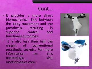Cont….
• It provides a more direct
biomechanical link between
the body movement and the
prosthesis, resulting in
superior control and
functional outcomes.
• It is also less than half the
weight of conventional
prosthetic sockets. For more
information on this
technology, visit
martinbionics.com.
 