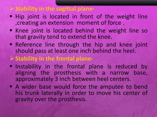 Stability in the sagittal plane-
 Hip joint is located in front of the weight line
,creating an extension moment of force .
 Knee joint is located behind the weight line so
that gravity tend to extend the knee.
 Reference line through the hip and knee joint
should pass at least one inch behind the heel.
Stability in the frontal plane-
 Instability in the frontal plane is reduced by
aligning the prosthesis with a narrow base,
approximately 3 inch between heel centers.
 A wider base would force the amputee to bend
his trunk laterally in order to move his center of
gravity over the prosthesis.
 