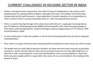 CURRENT CHALLENGES IN HOUSING SECTOR IN INDIA
• Shelter is the basic human requirement. Even after 57 years of independence, the country is still
grappling with the growing shelter problem, especially of the poor. The problem has further been
compounded by the rapid increase in urban population. Constant migration of rural population to
cities in search of jobs is causing unbearable strain on urban housing and basic services.
• There is a severe housing shortage in the urban areas with demand – supply gap increasing day-by-
day. The National Building Organization (NBO) had estimated the 1991 urban housing shortage at
8.23 million, and had expected the absolute shortage to decline progressively to 7.57 million in 1997
and 6.64 million in 2001.
• In some small towns in India, the problem is not the lack of housing facilities but the lack of adequate
housing facilities.
• Here, there is a surplus of houses when compared with households but these houses are unfit to reside.
• The people who are most likely to become homeless are those who have least resources as providing
housing is a profit-oriented industry. They cannot purchase houses nor can they afford high rent, so
they live in unfit accommodation, as the rents demanded for such an accommodation is much low.
Some very poor people prefer to squat rather than even rent an accommodation, thus leading to the
growth of slums.
 