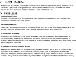  PROBLEMS
i) Shortages of housing:
If there are not enough places for people to live, then someone has to go without and those who are
excluded are generally the poorest people.
(ii)Entitlement to land:
People erect temporary shelters rather than be homeless. Squatters usually build temporary shelters at first,
but over time these settlements are given concrete shape and become more established.
(iii)Entitlement to housing:
If people are not entitled to use the houses which exist, they may be homeless, even when there is no
apparent shortage. Some people are excluded because of their circumstances—street children are an
example. The main reason for exclusion, however, is financial—homeless people are those who cannot afford
the housing which is available.
(iv)Personal situation of homeless people:
Homelessness is often attributed to the characteristics of the homeless person, such as alcoholism and
psychiatric illness; or to the social situation of homeless people, such as unemployment and marital
breakdown (this condition mostly happens with women in India). People in these situations only become
homeless if they are excluded from housing, or do not have enough resources to secure alternative housing.
Homelessness is a complex problem; the circumstances of homeless people vary greatly. Homelessness is
sometimes a product of shortage of houses, but in some cases homelessness is caused due to other
reasons also. Four main issues are found to be the causes for homelessness
 HOMELESSNESS
 