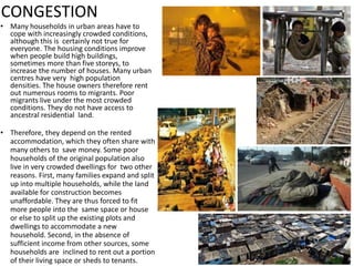 CONGESTION
• Many households in urban areas have to
cope with increasingly crowded conditions,
although this is certainly not true for
everyone. The housing conditions improve
when people build high buildings,
sometimes more than five storeys, to
increase the number of houses. Many urban
centres have very high population
densities. The house owners therefore rent
out numerous rooms to migrants. Poor
migrants live under the most crowded
conditions. They do not have access to
ancestral residential land.
• Therefore, they depend on the rented
accommodation, which they often share with
many others to save money. Some poor
households of the original population also
live in very crowded dwellings for two other
reasons. First, many families expand and split
up into multiple households, while the land
available for construction becomes
unaffordable. They are thus forced to fit
more people into the same space or house
or else to split up the existing plots and
dwellings to accommodate a new
household. Second, in the absence of
sufficient income from other sources, some
households are inclined to rent out a portion
of their living space or sheds to tenants.
 