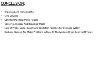 CONCLUSION:
The government has now started focusing on providing housing facilities but has not thought much
about solving problems that are connected with human settlements, such asthe problems of
• Improving and managing the
• Civic Services
• Constructing Inexpensive Houses
• Conserving Energy And Recycling Waste
• Lack Of Proper Water Supply And Sanitation Facilities For Drainage System
• Garbage Disposal Are Major Problems In Most Of The Modern Urban Centres Of Today.
 