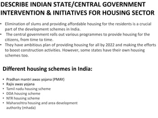 DESCRIBE INDIAN STATE/CENTRAL GOVERNMENT
INTERVENTION & INITIATIVES FOR HOUSING SECTOR
• Elimination of slums and providing affordable housing for the residents is a crucial
part of the development schemes in India.
• The central government rolls out various programmes to provide housing for the
citizens, from time to time.
• They have ambitious plan of providing housing for all by 2022 and making the efforts
to boost construction activities. However, some states have their own housing
schemes too.
Different housing schemes in India:
• Pradhan mantri awas yojana (PMAY)
• Rajiv awas yojana
• Tamil nadu housing scheme
• DDA housing scheme
• NTR housing scheme
• Maharashtra housing and area development
authority (mhada)
 