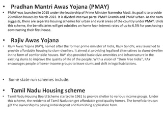• Pradhan Mantri Awas Yojana (PMAY)
• PMAY was launched in 2015 under the leadership of Prime Minister Narendra Modi. Its goal is to provide
20 million houses by March 2022. It is divided into two parts: PMAY Gramin and PMAY urban. As the name
suggests, there are separate housing schemes for urban and rural areas of the country under PMAY. Unde
this scheme, the beneficiaries will get subsidies on home loan interest rates of up to 6.5% for purchasing o
constructing their first house.
• Rajiv Awas Yojana
• Rajiv Awas Yojana (RAY), named after the former prime minister of India, Rajiv Gandhi, was launched to
provide affordable housing to slum-dwellers. It aimed at providing legalised alternatives to slums-dwellers
in the form of comfortable houses. RAY also provided basic civic amenities and infrastructure in the
existing slums to improve the quality of life of the people. With a vision of “Slum Free India”, RAY
encourages people of lower-income groups to leave slums and shift in legal habitations.
• Some state run schemes include:
• Tamil Nadu Housing scheme
• Tamil Nadu Housing Board Scheme started in 1961 to provide shelter to various income groups. Under
this scheme, the residents of Tamil Nadu can get affordable good quality homes. The beneficiaries can
get the ownership by paying initial deposit and furnishing application form.
 