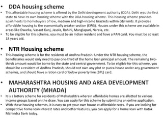 • DDA housing scheme
• This affordable housing scheme is offered by the Delhi development authority (DDA). Delhi was the first
state to have its own housing scheme with the DDA housing scheme. This housing scheme provides
apartments to homebuyers of low, medium and high-income brackets within city limits. It provides
affordable housing to the economically weaker section (EWS). Houses under this scheme are available in
areas like Dwarka, Vasant Kunj, Jasola, Rohini, Manglapuri, Narela, etc.
• To be eligible for this scheme, you must be an Indian resident and have a PAN card. You must be at least
18 years old.
• NTR Housing scheme
• This housing scheme is for the residents of Andhra Pradesh. Under the NTR housing scheme, the
beneficiaries would only need to pay one-third of the home loan principal amount. The remaining two-
thirds amount would be borne by the state and central government. To be eligible for this scheme, you
should be a resident of Andhra Pradesh, should not own any plot or pucca house under any government
schemes, and should have a ration card of below poverty line (BPL) card.
• MAHARASHTRA HOUSING AND AREA DEVELOPMENT
AUTHORITY (MHADA)
• It is a lottery scheme for residents of Maharashtra wherein affordable homes are allotted to various
income groups based on the draw. You can apply for this scheme by submitting an online application.
• With these housing schemes, it is easy to get your own house at affordable rates. If you are looking for
competitive home loan interest rates and better features, you can apply for a home loan with Kotak
Mahindra Bank today.
 