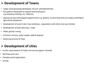  Development of Towns
• Larger social groupings developed, not just extended families
• Occupations developed to support food production
e.g carpentry, clothing, art, medicine;
• opened up new technological opportunities e.g pottery- to store food and carry water,smelting for
agricultural equipment.
• Development of social ‘rules’, how to behave, cooperation with others (not your family)
• Development of town planning – roads
• Wider genetic mixing
• Common services, water supply, rubbish disposal
• Bartering services for food
 Development of cities
• Further specialisation of trades and services (good and bad)
• Hard laws and rules
• Complex social organisation
• writing
 