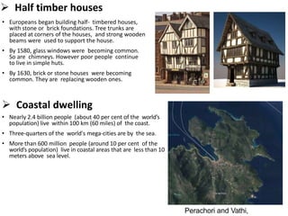  Half timber houses
• Europeans began building half- timbered houses,
with stone or brick foundations. Tree trunks are
placed at corners of the houses, and strong wooden
beams were used to support the house.
• By 1580, glass windows were becoming common.
So are chimneys. However poor people continue
to live in simple huts.
• By 1630, brick or stone houses were becoming
common. They are replacing wooden ones.
 Coastal dwelling
• Nearly 2.4 billion people (about 40 per cent of the world’s
population) live within 100 km (60 miles) of the coast.
• Three-quarters of the world's mega-cities are by the sea.
• More than 600 million people (around 10 per cent of the
world’s population) live in coastal areas that are less than 10
meters above sea level.
Perachori and Vathi,
 