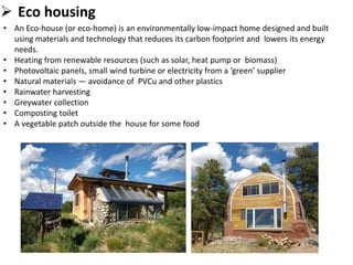  Eco housing
• An Eco-house (or eco-home) is an environmentally low-impact home designed and built
using materials and technology that reduces its carbon footprint and lowers its energy
needs.
• Heating from renewable resources (such as solar, heat pump or biomass)
• Photovoltaic panels, small wind turbine or electricity from a ‘green’ supplier
• Natural materials — avoidance of PVCu and other plastics
• Rainwater harvesting
• Greywater collection
• Composting toilet
• A vegetable patch outside the house for some food
 